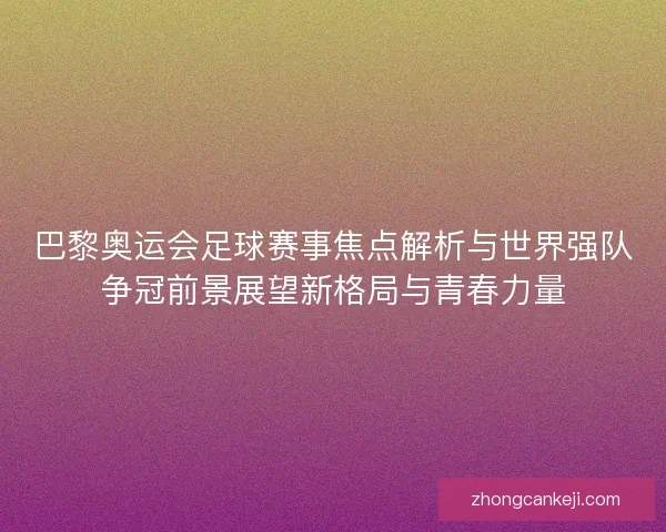 巴黎奥运会足球赛事焦点解析与世界强队争冠前景展望新格局与青春力量