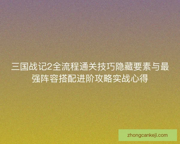 三国战记2全流程通关技巧隐藏要素与最强阵容搭配进阶攻略实战心得