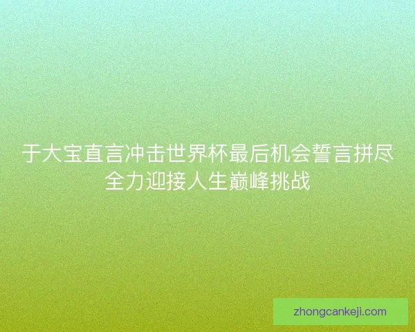 于大宝直言冲击世界杯最后机会誓言拼尽全力迎接人生巅峰挑战