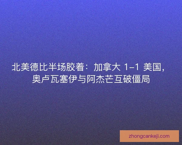北美德比半场胶着：加拿大 1-1 美国，奥卢瓦塞伊与阿杰芒互破僵局